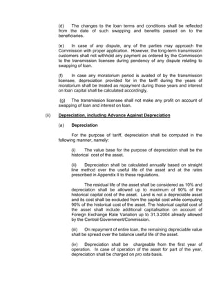 (d)    The changes to the loan terms and conditions shall be reflected
       from the date of such swapping and benefits passed on to the
       beneficiaries.

       (e)    In case of any dispute, any of the parties may approach the
       Commission with proper application. However, the long-term transmission
       customers shall not withhold any payment as ordered by the Commission
       to the transmission licensee during pendency of any dispute relating to
       swapping of loan.

       (f)    In case any moratorium period is availed of by the transmission
       licensee, depreciation provided for in the tariff during the years of
       moratorium shall be treated as repayment during those years and interest
       on loan capital shall be calculated accordingly.

        (g) The transmission licensee shall not make any profit on account of
       swapping of loan and interest on loan.

(ii)   Depreciation, including Advance Against Depreciation

       (a)   Depreciation

              For the purpose of tariff, depreciation shall be computed in the
       following manner, namely:

             (i)     The value base for the purpose of depreciation shall be the
             historical cost of the asset.

             (ii)   Depreciation shall be calculated annually based on straight
             line method over the useful life of the asset and at the rates
             prescribed in Appendix II to these regulations.

                     The residual life of the asset shall be considered as 10% and
             depreciation shall be allowed up to maximum of 90% of the
             historical capital cost of the asset. Land is not a depreciable asset
             and its cost shall be excluded from the capital cost while computing
             90% of the historical cost of the asset. The historical capital cost of
             the asset shall include additional capitalisation on account of
             Foreign Exchange Rate Variation up to 31.3.2004 already allowed
             by the Central Government/Commission.

             (iii)  On repayment of entire loan, the remaining depreciable value
             shall be spread over the balance useful life of the asset.

             (iv)   Depreciation shall be chargeable from the first year of
             operation. In case of operation of the asset for part of the year,
             depreciation shall be charged on pro rata basis.
 