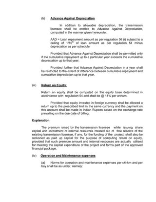 (b)   Advance Against Depreciation

                     In addition to allowable depreciation, the transmission
              licensee shall be entitled to Advance Against Depreciation,
              computed in the manner given hereunder:

              AAD = Loan repayment amount as per regulation 56 (i) subject to a
              ceiling of 1/10th of loan amount as per regulation 54 minus
              depreciation as per schedule

                Provided that Advance Against Depreciation shall be permitted only
        if the cumulative repayment up to a particular year exceeds the cumulative
        depreciation up to that year;

               Provided further that Advance Against Depreciation in a year shall
        be restricted to the extent of difference between cumulative repayment and
        cumulative depreciation up to that year.


(iii)   Return on Equity:

        Return on equity shall be computed on the equity base determined in
        accordance with regulation 54 and shall be @ 14% per annum.

               Provided that equity invested in foreign currency shall be allowed a
        return up to the prescribed limit in the same currency and the payment on
        this account shall be made in Indian Rupees based on the exchange rate
        prevailing on the due date of billing.

Explanation

       The premium raised by the transmission licensee while issuing share
capital and investment of internal resources created out of free reserve of the
existing transmission licensee, if any, for the funding of the project, shall also be
reckoned as paid up capital for the purpose of computing return on equity,
provided that such premium amount and internal resources are actually utilised
for meeting the capital expenditure of the project and forms part of the approved
financial package.

(iv)    Operation and Maintenance expenses

        (a)   Norms for operation and maintenance expenses per ckt-km and per
        bay shall be as under, namely:
 