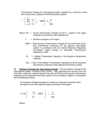 Transmission Charges for intra-regional system payable for a month by a long-
        term transmission customer of that transmission system
                     n
          =
                     ∑    TCi
                                 _ TRSC    X
                                                   CL

                     i=1 12                        SCL



      Where TCi = Annual Transmission Charges for the ith project in the region
                  computed in accordance with regulation 56

                 n       = Number of projects in the region

              TRSC = Total recovery of transmission charges for the month from Short-
                      term transmission customers for the regional transmission
                      system in accordance with the Central Electricity Regulatory
                      Commission (Open Access in Inter-State Transmission)
                      Regulations, 2004.

                 CL       = Allotted Transmission Capacity to the long-term transmission
                           customer

                 SCL = Sum of the Allotted Transmission Capacities to all the long-term
                       transmission customers of the regional transmission system.

59.     Sharing of charges for inter-regional assets: The transmission charges of the
inter-regional assets, including HVDC system , after deducting the recovery from the
short-term customers, shall be shared in the ratio of 50:50 by the long-term transmission
customers of the regional transmission system of two contiguous regions in accordance
with the following formula:

       Transmission Charges payable for a month by a long term-customer within
       the region for the inter-regional assets connected to that region



                           TCj                      CL
       = 0 .5x                   _ RSCj        x
                          12                        SCL


      Where
 