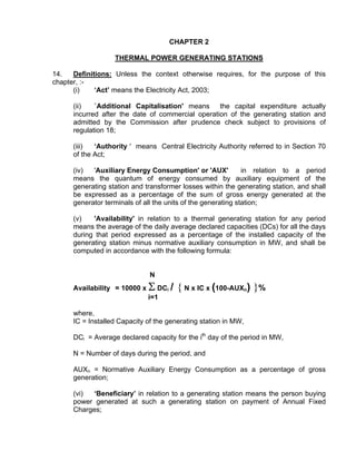 CHAPTER 2

                   THERMAL POWER GENERATING STATIONS

14.   Definitions: Unless the context otherwise requires, for the purpose of this
chapter, :-
      (i)    ‘Act’ means the Electricity Act, 2003;

      (ii)   `Additional Capitalisation' means     the capital expenditure actually
      incurred after the date of commercial operation of the generating station and
      admitted by the Commission after prudence check subject to provisions of
      regulation 18;

      (iii)  ‘Authority ' means Central Electricity Authority referred to in Section 70
      of the Act;

      (iv)  'Auxiliary Energy Consumption' or 'AUX'            in relation to a period
      means the quantum of energy consumed by auxiliary equipment of the
      generating station and transformer losses within the generating station, and shall
      be expressed as a percentage of the sum of gross energy generated at the
      generator terminals of all the units of the generating station;

      (v)   'Availability' in relation to a thermal generating station for any period
      means the average of the daily average declared capacities (DCs) for all the days
      during that period expressed as a percentage of the installed capacity of the
      generating station minus normative auxiliary consumption in MW, and shall be
      computed in accordance with the following formula:


                               N
      Availability = 10000 x   Σ DC / { N x IC x (100-AUX ) }%
                                     i                           n
                               i=1

      where,
      IC = Installed Capacity of the generating station in MW,

      DCi = Average declared capacity for the ith day of the period in MW,

      N = Number of days during the period, and

      AUXn = Normative Auxiliary Energy Consumption as a percentage of gross
      generation;

      (vi) ‘Beneficiary’ in relation to a generating station means the person buying
      power generated at such a generating station on payment of Annual Fixed
      Charges;
 