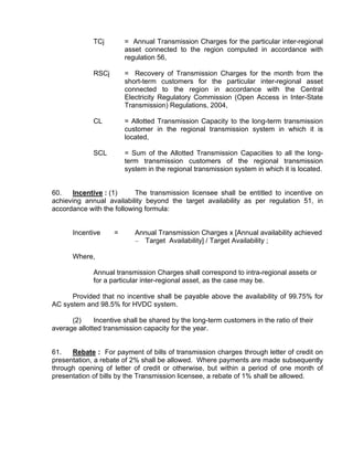 TCj        = Annual Transmission Charges for the particular inter-regional
                        asset connected to the region computed in accordance with
                        regulation 56,

             RSCj       = Recovery of Transmission Charges for the month from the
                        short-term customers for the particular inter-regional asset
                        connected to the region in accordance with the Central
                        Electricity Regulatory Commission (Open Access in Inter-State
                        Transmission) Regulations, 2004,

             CL         = Allotted Transmission Capacity to the long-term transmission
                        customer in the regional transmission system in which it is
                        located,

             SCL        = Sum of the Allotted Transmission Capacities to all the long-
                        term transmission customers of the regional transmission
                        system in the regional transmission system in which it is located.


60.   Incentive : (1)      The transmission licensee shall be entitled to incentive on
achieving annual availability beyond the target availability as per regulation 51, in
accordance with the following formula:


      Incentive     =      Annual Transmission Charges x [Annual availability achieved
                           – Target Availability] / Target Availability ;

      Where,

             Annual transmission Charges shall correspond to intra-regional assets or
             for a particular inter-regional asset, as the case may be.

      Provided that no incentive shall be payable above the availability of 99.75% for
AC system and 98.5% for HVDC system.

      (2)     Incentive shall be shared by the long-term customers in the ratio of their
average allotted transmission capacity for the year.


61.   Rebate : For payment of bills of transmission charges through letter of credit on
presentation, a rebate of 2% shall be allowed. Where payments are made subsequently
through opening of letter of credit or otherwise, but within a period of one month of
presentation of bills by the Transmission licensee, a rebate of 1% shall be allowed.
 