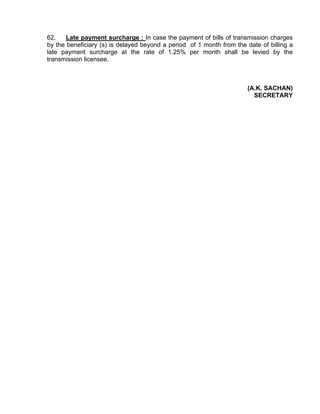 62.    Late payment surcharge : In case the payment of bills of transmission charges
by the beneficiary (s) is delayed beyond a period of 1 month from the date of billing a
late payment surcharge at the rate of 1.25% per month shall be levied by the
transmission licensee.



                                                                      (A.K. SACHAN)
                                                                        SECRETARY
 