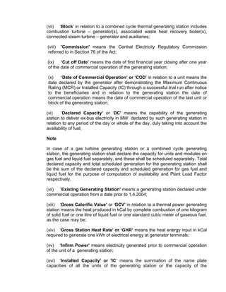 (vii) ‘Block’ in relation to a combined cycle thermal generating station includes
combustion turbine – generator(s), associated waste heat recovery boiler(s),
connected steam turbine – generator and auxiliaries;

(viii) 'Commission' means the Central Electricity Regulatory Commission
referred to in Section 76 of the Act;

(ix)   ‘Cut off Date’ means the date of first financial year closing after one year
of the date of commercial operation of the generating station;

(x)   ‘Date of Commercial Operation’ or ‘COD’ in relation to a unit means the
date declared by the generator after demonstrating the Maximum Continuous
Rating (MCR) or Installed Capacity (IC) through a successful trial run after notice
to the beneficiaries and in relation to the generating station the date of
commercial operation means the date of commercial operation of the last unit or
block of the generating station;

(xi)    ‘Declared Capacity’ or ‘DC' means the capability of the generating
station to deliver ex-bus electricity in MW declared by such generating station in
relation to any period of the day or whole of the day, duly taking into account the
availability of fuel;

Note

In case of a gas turbine generating station or a combined cycle generating
station, the generating station shall declare the capacity for units and modules on
gas fuel and liquid fuel separately, and these shall be scheduled separately. Total
declared capacity and total scheduled generation for the generating station shall
be the sum of the declared capacity and scheduled generation for gas fuel and
liquid fuel for the purpose of computation of availability and Plant Load Factor
respectively.

(xii) `Existing Generating Station' means a generating station declared under
commercial operation from a date prior to 1.4.2004;

(xiii) ‘Gross Calorific Value’ or ‘GCV’ in relation to a thermal power generating
station means the heat produced in kCal by complete combustion of one kilogram
of solid fuel or one litre of liquid fuel or one standard cubic meter of gaseous fuel,
as the case may be;

(xiv) ‘Gross Station Heat Rate’ or ‘GHR’ means the heat energy input in kCal
required to generate one kWh of electrical energy at generator terminals;

(xv) ‘Infirm Power’ means electricity generated prior to commercial operation
of the unit of a generating station;

(xvi) ‘Installed Capacity' or 'IC’ means the summation of the name plate
capacities of all the units of the generating station or the capacity of the
 