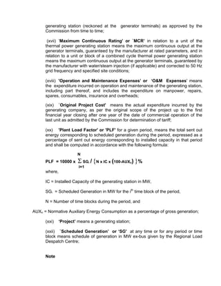 generating station (reckoned at the      generator terminals) as approved by the
      Commission from time to time;

       (xvii) ‘Maximum Continuous Rating' or `MCR’ in relation to a unit of the
      thermal power generating station means the maximum continuous output at the
      generator terminals, guaranteed by the manufacturer at rated parameters, and in
      relation to a unit or block of a combined cycle thermal power generating station
      means the maximum continuous output at the generator terminals, guaranteed by
      the manufacturer with water/steam injection (if applicable) and corrected to 50 Hz
      grid frequency and specified site conditions;

      (xviii) 'Operation and Maintenance Expenses’ or ‘O&M Expenses' means
      the expenditure incurred on operation and maintenance of the generating station,
      including part thereof, and includes the expenditure on manpower, repairs,
      spares, consumables, insurance and overheads;

      (xix) `Original Project Cost' means the actual expenditure incurred by the
      generating company, as per the original scope of the project up to the first
      financial year closing after one year of the date of commercial operation of the
      last unit as admitted by the Commission for determination of tariff;

      (xx) 'Plant Load Factor' or 'PLF' for a given period, means the total sent out
      energy corresponding to scheduled generation during the period, expressed as a
      percentage of sent out energy corresponding to installed capacity in that period
      and shall be computed in accordance with the following formula:

                        N
      PLF = 10000 x     Σ SG / {N x IC x (100-AUX ) }%
                               i                   n
                         i=1
      where,

      IC = Installed Capacity of the generating station in MW,

      SGi = Scheduled Generation in MW for the ith time block of the period,

      N = Number of time blocks during the period, and

AUXn = Normative Auxiliary Energy Consumption as a percentage of gross generation;

      (xxi)    ‘Project’ means a generating station;

      (xxii) `Scheduled Generation’ or ‘SG' at any time or for any period or time
      block means schedule of generation in MW ex-bus given by the Regional Load
      Despatch Centre;


      Note
 