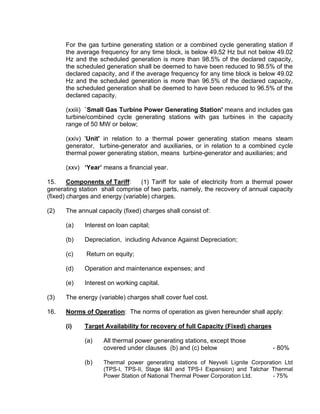 For the gas turbine generating station or a combined cycle generating station if
      the average frequency for any time block, is below 49.52 Hz but not below 49.02
      Hz and the scheduled generation is more than 98.5% of the declared capacity,
      the scheduled generation shall be deemed to have been reduced to 98.5% of the
      declared capacity, and if the average frequency for any time block is below 49.02
      Hz and the scheduled generation is more than 96.5% of the declared capacity,
      the scheduled generation shall be deemed to have been reduced to 96.5% of the
      declared capacity.

      (xxiii) `Small Gas Turbine Power Generating Station' means and includes gas
      turbine/combined cycle generating stations with gas turbines in the capacity
      range of 50 MW or below;

      (xxiv) 'Unit' in relation to a thermal power generating station means steam
      generator, turbine-generator and auxiliaries, or in relation to a combined cycle
      thermal power generating station, means turbine-generator and auxiliaries; and

      (xxv) ‘Year’ means a financial year.

15.     Components of Tariff:     (1) Tariff for sale of electricity from a thermal power
generating station shall comprise of two parts, namely, the recovery of annual capacity
(fixed) charges and energy (variable) charges.

(2)   The annual capacity (fixed) charges shall consist of:

      (a)    Interest on loan capital;

      (b)    Depreciation, including Advance Against Depreciation;

      (c)     Return on equity;

      (d)    Operation and maintenance expenses; and

      (e)    Interest on working capital.

(3)   The energy (variable) charges shall cover fuel cost.

16.   Norms of Operation: The norms of operation as given hereunder shall apply:

      (i)    Target Availability for recovery of full Capacity (Fixed) charges

             (a)    All thermal power generating stations, except those
                    covered under clauses (b) and (c) below                      - 80%

             (b)    Thermal power generating stations of Neyveli Lignite Corporation Ltd
                    (TPS-I, TPS-II, Stage I&II and TPS-I Expansion) and Talchar Thermal
                    Power Station of National Thermal Power Corporation Ltd.    - 75%
 