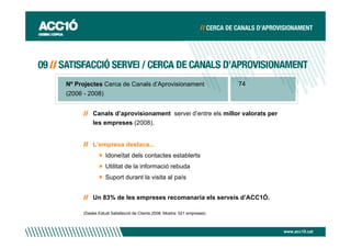Nº Projectes Cerca de Canals d’Aprovisionament                          74
(2006 - 2008)


         Canals d’aprovisionament servei d’entre els millor valorats per
         les empreses (2008).


         L’empresa destaca...
                Idoneïtat dels contactes establerts
                Utilitat de la informació rebuda
                Suport durant la visita al país


         Un 83% de les empreses recomanaria els serveis d’ACC1Ó.

     (Dades Estudi Satisfacció de Clients 2008. Mostra: 521 empreses)



                                                                             www.acc10.cat
 