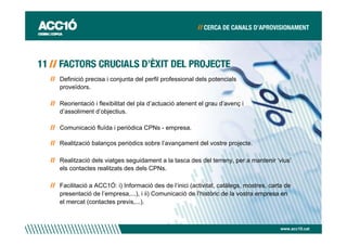Definició precisa i conjunta del perfil professional dels potencials
proveïdors.

Reorientació i flexibilitat del pla d’actuació atenent el grau d’avenç i
d’assoliment d’objectius.

Comunicació fluïda i periòdica CPNs - empresa.

Realització balanços periòdics sobre l’avançament del vostre projecte.

Realització dels viatges seguidament a la tasca des del terreny, per a mantenir ‘vius’
els contactes realitzats des dels CPNs.

Facilitació a ACC1Ó: i) Informació des de l’inici (activitat, catàlegs, mostres, carta de
presentació de l’empresa,...), i ii) Comunicació de l’històric de la vostra empresa en
el mercat (contactes previs,...).



                                                                                     www.acc10.cat
 
