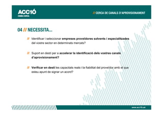 Identificar i seleccionar empreses proveïdores solvents i especialitzades
del vostre sector en determinats mercats?


Suport en destí per a accelerar la identificació dels vostres canals
d’aprovisionament?


Verificar en destí les capacitats reals i la fiabilitat del proveïdor amb el que
esteu apunt de signar un acord?




                                                                                   www.acc10.cat
 