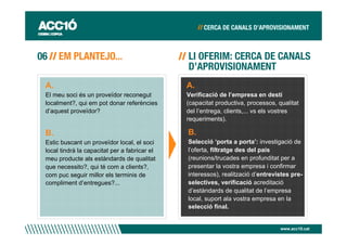 A.                                            A.
El meu soci és un proveïdor reconegut         Verificació de l’empresa en destí
localment?, qui em pot donar referències      (capacitat productiva, processos, qualitat
d’aquest proveïdor?                           del l’entrega, clients,... vs els vostres
                                              requeriments).

B.                                            B.
Estic buscant un proveïdor local, el soci     Selecció ‘porta a porta’: investigació de
local tindrà la capacitat per a fabricar el   l’oferta, filtratge des del país
meu producte als estàndards de qualitat       (reunions/trucades en profunditat per a
que necessito?, qui té com a clients?,        presentar la vostra empresa i confirmar
com puc seguir millor els terminis de         interessos), realització d’entrevistes pre-
compliment d’entregues?...                    selectives, verificació acreditació
                                              d’estàndards de qualitat de l’empresa
                                              local, suport ala vostra empresa en la
                                              selecció final.


                                                                                 www.acc10.cat
 