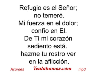 Refugio es el Señor;
no temeré.
Mi fuerza en el dolor;
confío en El.
De Ti mi corazón
sediento está.
hazme tu rostro ver
en la aflicción.
 