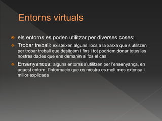 Entorns virtuals
 els entorns es poden utilitzar per diverses coses:
 Trobar treball: existeixen alguns llocs a la xarxa que s’utilitzen
per trobar treball que desitgem i fins i tot podríem donar totes les
nostres dades que ens demanin si fos el cas
 Ensenyances: alguns entorns s’utilitzen per l'ensenyança, en
aquest entorn, l'informacio que es mostra es molt mes extensa i
millor explicada
 