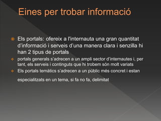 Eines per trobar informació
 Els portals: ofereix a l'internauta una gran quantitat
d’informació i serveis d’una manera clara i senzilla hi
han 2 tipus de portals
 portals generals s’adrecen a un ampli sector d’internautes i, per
tant, els serveis i continguts que hi trobem són molt variats
 Els portals temàtics s’adrecen a un públic més concret i estan
especialitzats en un tema, si fa no fa, delimitat
 
