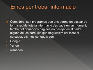 Eines per trobar informació
 Cercadors: son programes que ens permeten buscar de
forma rapida tota la informació desitjada en un moment,
també pot donar-nos pagines no desitjades al tindre
alguna de les paraules que haguéssim col·locat al
cercador, els mes coneguts son:
• Google
• Yahoo
• wanadoo
 