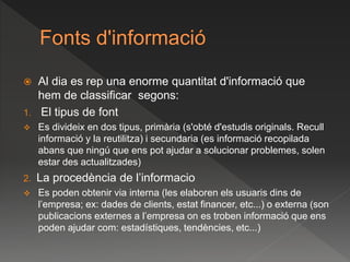  Al dia es rep una enorme quantitat d'informació que
hem de classificar segons:
1. El tipus de font
 Es divideix en dos tipus, primària (s'obté d'estudis originals. Recull
informació y la reutilitza) i secundaria (es informació recopilada
abans que ningú que ens pot ajudar a solucionar problemes, solen
estar des actualitzades)
2. La procedència de l’informacio
 Es poden obtenir via interna (les elaboren els usuaris dins de
l’empresa; ex: dades de clients, estat financer, etc...) o externa (son
publicacions externes a l’empresa on es troben informació que ens
poden ajudar com: estadístiques, tendències, etc...)
 