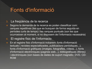 3. La freqüència de la recerca
 Segons la demanda de la recerca es poden classificar com:
cerques repetitives (les que es busquen de forma seguida en
períodes curts de temps) i les cerques puntuals (son les que
ocurroeixen al moment, si no disposem de l’informacio necessària)
4. El registre físic de l’informacio
 En el registre físic d'informació trobarem: fonts d'informació
textuals ( revistes especialitzades, publicacions periòdiques...),
fonts d'informació gràfiques (imatges, fotografies, vídeos...), fonts
d'informació electròniques (pagines web...), bibliogràfiques (llibres)
i electròniques (son bases de dades de suport magnetic: DVD, CD-
ROM
 