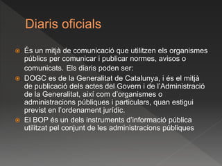 Diaris oficials
 És un mitjà de comunicació que utilitzen els organismes
públics per comunicar i publicar normes, avisos o
comunicats. Els diaris poden ser:
 DOGC es de la Generalitat de Catalunya, i és el mitjà
de publicació dels actes del Govern i de l’Administració
de la Generalitat, així com d’organismes o
administracions públiques i particulars, quan estigui
previst en l’ordenament jurídic.
 El BOP és un dels instruments d’informació pública
utilitzat pel conjunt de les administracions públiques
 