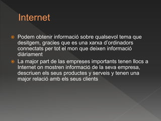 Internet
 Podem obtenir informació sobre qualsevol tema que
desitgem, gracies que es una xarxa d’ordinadors
connectats per tot el mon que deixen informació
diàriament
 La major part de las empreses importants tenen llocs a
Internet on mostren informació de la seva empresa,
descriuen els seus productes y serveis y tenen una
major relació amb els seus clients
 