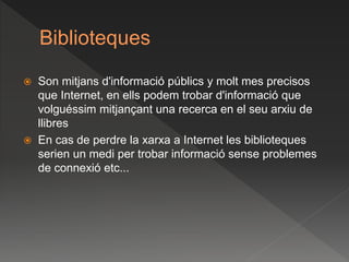 Biblioteques
 Son mitjans d'informació públics y molt mes precisos
que Internet, en ells podem trobar d'informació que
volguéssim mitjançant una recerca en el seu arxiu de
llibres
 En cas de perdre la xarxa a Internet les biblioteques
serien un medi per trobar informació sense problemes
de connexió etc...
 
