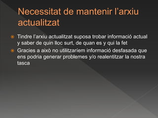 Necessitat de mantenir l’arxiu
actualitzat
 Tindre l’arxiu actualitzat suposa trobar informació actual
y saber de quin lloc surt, de quan es y qui la fet
 Gracies a això no utilitzaríem informació desfasada que
ens podria generar problemes y/o realentitzar la nostra
tasca
 