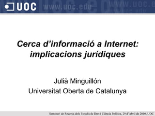 Cerca d’informació a Internet: implicacions jurídiques Julià Minguillón Universitat Oberta de Catalunya Seminari de Recerca dels Estudis de Dret i Ciència Política, 29 d’Abril de 2010, UOC 