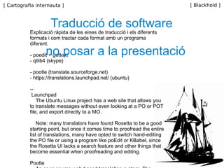 Explicació ràpida de les eines de traducció i els diferents formats i com tractar cada format amb un programa diferent. - poedit + gettext - qtlib4 (skype) - pootle (translate.sourceforge.net) - https://translations.launchpad.net/ (ubuntu) -- Launchpad  The Ubuntu Linux project has a web site that allows you to translate messages without even looking at a PO or POT file, and export directly to a MO.  Note: many translators have found Rosetta to be a good starting point, but once it comes time to proofread the entire list of translations, many have opted to switch hand-editing the PO file or using a program like poEdit or KBabel, since the Rosetta UI lacks a search feature and other things that become essential when proofreading and editing.  Pootle  An open source web-based translation system. The server hosted at Locamotion.org currently has Wordpress translation enabled on it.  poEdit  An open source program for Windows, Mac OS X and UNIX/Linux which provides an easy-to-use GUI for editing PO files and generate MO files.  KBabel  Another open source PO editing program for the KDE window manager on Linux.  GNU Gettext  The official Gettext tools package contains command-line tools for creating POTs, manipulating POs, and generating MOs. For those comfortable with a command shell.  Traducció de software no posar a la presentació 