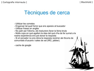 Tècniques de cerca - Utilitzar les cometes - Enganxar tal qual l'error que ens apareix al buscador - Utilitzar frases en anglès - No patir per l'idioma, els traductors faran la feina bruta - Molts cops en què agafem la idea del què s'ha de fer sumat a la nostra experiència ens pot donar la resposta - Si el cercador no ens dóna la resposta recórrer als fòrums de comunitats d'usuaris i sales de xat (IRC, jabber). - cache de google 