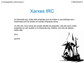 irc.freenode.org: molts dels projectes que es troben a sourceforge.net o freshmeat.com es troben en canals d'aquesta xarxa. irc.oftc.net: nova xarxa de canals oficials de projectes, des del canvi molts projectes es van quedar a irc.freenode.org, d'altres, com els de debian estan allà. Gnu gnome Xarxes IRC 