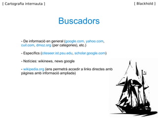 Buscadors - De informació en general ( google.com .  yahoo.com ,  cuil.com ,  dmoz.org  (per categories), etc.) - Específics ( citeseer.ist.psu.edu ,  scholar.google.com ) - Notícies: wikinews, news google -  wikipedia.org  (ens permetrà accedir a links directes amb pàgines amb informació ampliada) 