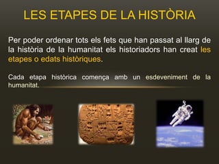 LES ETAPES DE LA HISTÒRIA
Per poder ordenar tots els fets que han passat al llarg de
la història de la humanitat els historiadors han creat les
etapes o edats històriques.
Cada etapa històrica comença amb un esdeveniment de la
humanitat.
 