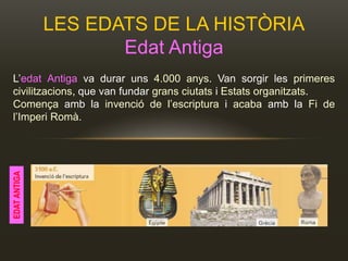 LES EDATS DE LA HISTÒRIA
Edat Antiga
L’edat Antiga va durar uns 4.000 anys. Van sorgir les primeres
civilitzacions, que van fundar grans ciutats i Estats organitzats.
Comença amb la invenció de l’escriptura i acaba amb la Fi de
l’Imperi Romà.
EDATANTIGA
 