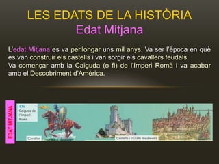 LES EDATS DE LA HISTÒRIA
Edat Mitjana
L’edat Mitjana es va perllongar uns mil anys. Va ser l’època en què
es van construir els castells i van sorgir els cavallers feudals.
Va començar amb la Caiguda (o fi) de l’Imperi Romà i va acabar
amb el Descobriment d’Amèrica.
EDATMITJANA
 
