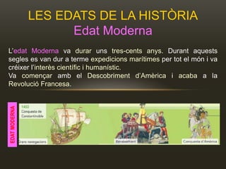 LES EDATS DE LA HISTÒRIA
Edat Moderna
L’edat Moderna va durar uns tres-cents anys. Durant aquests
segles es van dur a terme expedicions marítimes per tot el món i va
créixer l’interès científic i humanístic.
Va començar amb el Descobriment d’Amèrica i acaba a la
Revolució Francesa.
EDATMODERNA
 