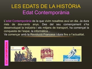 LES EDATS DE LA HISTÒRIA
Edat Contemporània
L’edat Contemporània és la que vivim nosaltres avui en dia. Ja dura
més de dos-cents anys. Des del seu començament s’ha
desenvolupat la indústria i els mitjans de transport, ha començat la
conquesta de l’espai, la informàtica...
Va començar amb la Revolució Francesa i dura fins a l’actualitat.
EDATCONTEMPORÀNIA
 