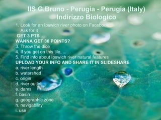IIS G.Bruno - Perugia - Perugia (Italy)
              Indirizzo Biologico
1. Look for an Ipswich river photo on Facebook
    Ask for it
 GET 3 PTS
WANNA GET 30 POINTS?
3. Throw the dice
4. If you get on this tile, ...
5. Find info about Ipswich river natural features
UPLOAD YOUR INFO AND SHARE IT IN SLIDESHARE
a. river length
b. watershed
c. origin
d. river outlet
e. dams
f. basin
g. geographic zone
h. navigability
i. use
 
