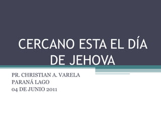 CERCANO ESTA EL DÍA
DE JEHOVA
PR. CHRISTIAN A. VARELA
PARANÁ LAGO
04 DE JUNIO 2011
 