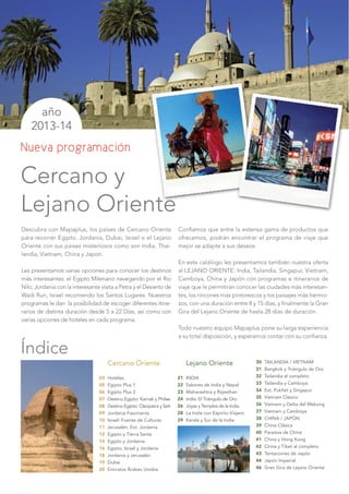 Nueva programación




                 Cercano Oriente                         Lejano Oriente                  30   TAILANDIA / VIETNAM
                                                                                         31   Bangkok y Triángulo de Oro
            03   Hoteles                            21   INDIA                           32   Tailandia al completo
            05   Egipto Plus 1                      22   Sabores de India y Nepal        33   Tailandia y Camboya
            06   Egipto Plus 2                      23   Maharashtra y Rajasthan         34   Ext. Pukhet y Singapur
            07   Destino Egipto: Karnak y Philae    24   India: El Triángulo de Oro      35   Vietnam Clásico
            08   Destino Egipto: Cleopatra y Seti   26   Joyas y Templos de la India     36   Vietnam y Delta del Mekong
            09   Jordania Fascinante                28   La India con Espíritu Viajero   37   Vietnam y Camboya
            10   Israel: Fuente de Culturas         29   Kerala y Sur de la India        38   CHINA / JAPÓN
            11   Jerusalén: Ext. Jordania                                                39   China Clásica
            12   Egipto y Tierra Santa                                                   40   Paraísos de China
            14   Egipto y Jordania                                                       41   China y Hong Kong
            16   Egipto, Israel y Jordania                                               42   China y Tibet al completo
            18   Jordania y Jerusalén                                                    43   Tentaciones de Japón
            19   Dubai                                                                   44   Japón Imperial
            20   Emiratos Árabes Unidos                                                  46   Gran Gira de Lejano Oriente
 