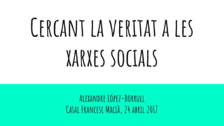 Cercant la veritat a les
xarxes socials
Alexandre López-Borrull
Casal Francesc Macià, 24 abril 2017
 