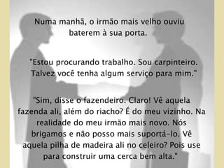 "Sim, disse o fazendeiro. Claro! Vê aquela fazenda ali, além do riacho? É do meu vizinho. Na realidade do meu irmão mais novo. Nós brigamos e não posso mais suportá-lo. Vê aquela pilha de madeira ali no celeiro? Pois use para construir uma cerca bem alta."  Numa manhã, o irmão mais velho ouviu baterem à sua porta.  "Estou procurando trabalho. Sou carpinteiro. Talvez você tenha algum serviço para mim."  