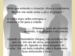 O homem ficou ali cortando, medindo, trabalhando o dia inteiro.  Quando o fazendeiro chegou, não acreditou no que viu: em vez de cerca, uma ponte foi construída ali, ligando as duas margens do riacho.  Era um belo trabalho, mas o fazendeiro ficou enfurecido e falou:  O irmão mais velho entregou o material e foi para a cidade.  "Acho que entendo a situação, disse o carpinteiro. Mostre-me onde estão a pá e os pregos."  