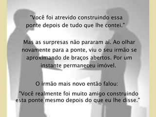Mas as surpresas não pararam aí. Ao olhar novamente para a ponte, viu o seu irmão se aproximando de braços abertos. Por um instante permaneceu imóvel.  O irmão mais novo então falou:  "Você realmente foi muito amigo construindo esta ponte mesmo depois do que eu lhe disse."  "Você foi atrevido construindo essa ponte depois de tudo que lhe contei."  