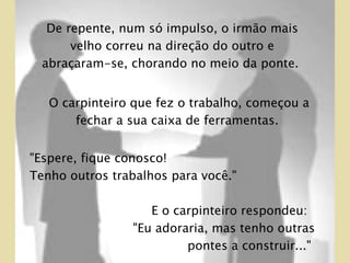 O carpinteiro que fez o trabalho, começou a fechar a sua caixa de ferramentas.  "Espere, fique conosco!  Tenho outros trabalhos para você."  E o carpinteiro respondeu:  "Eu adoraria, mas tenho outras pontes a construir..."  De repente, num só impulso, o irmão mais velho correu na direção do outro e abraçaram-se, chorando no meio da ponte.  