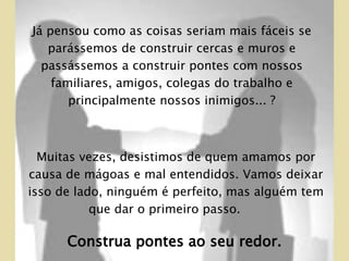 Já pensou como as coisas seriam mais fáceis se parássemos de construir cercas e muros e passássemos a construir pontes com nossos familiares, amigos, colegas do trabalho e principalmente nossos inimigos... ? Muitas vezes, desistimos de quem amamos por causa de mágoas e mal entendidos. Vamos deixar isso de lado, ninguém é perfeito, mas alguém tem que dar o primeiro passo.  Construa pontes ao seu redor. 