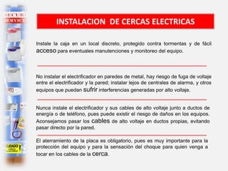 INSTALACION DE CERCAS ELECTRICAS
Instale la caja en un local discreto, protegido contra tormentas y de fácil
acceso para eventuales manutenciones y monitoreo del equipo.
No instalar el electrificador en paredes de metal, hay riesgo de fuga de voltaje
entre el electrificador y la pared; instalar lejos de centrales de alarma, y otros
equipos que puedan sufrir interferencias generadas por alto voltaje.
Nunca instale el electrificador y sus cables de alto voltaje junto a ductos de
energía o de teléfono, pues puede existir el riesgo de daños en los equipos.
Aconsejamos pasar los cables de alto voltaje en ductos propias, evitando
pasar directo por la pared.
El aterramiento de la placa es obligatorio, pues es muy importante para la
protección del equipo y para la sensación del choque para quien venga a
tocar en los cables de la cerca.
 