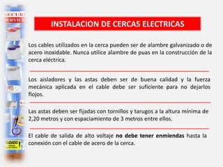 Los cables utilizados en la cerca pueden ser de alambre galvanizado o de
acero inoxidable. Nunca utilice alambre de puas en la construcción de la
cerca eléctrica.
Los aisladores y las astas deben ser de buena calidad y la fuerza
mecánica aplicada en el cable debe ser suficiente para no dejarlos
flojos.
Las astas deben ser fijadas con tornillos y tarugos a la altura mínima de
2,20 metros y con espaciamiento de 3 metros entre ellos.
El cable de salida de alto voltaje no debe tener enmiendas hasta la
conexión con el cable de acero de la cerca.
INSTALACION DE CERCAS ELECTRICAS
 