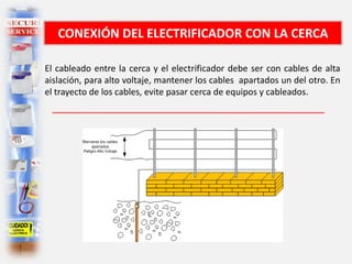 CONEXIÓN DEL ELECTRIFICADOR CON LA CERCA
El cableado entre la cerca y el electrificador debe ser con cables de alta
aislación, para alto voltaje, mantener los cables apartados un del otro. En
el trayecto de los cables, evite pasar cerca de equipos y cableados.
 