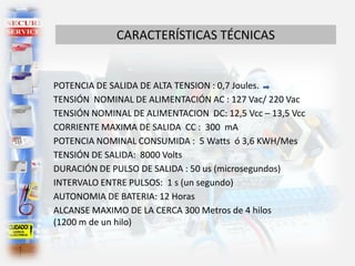 CARACTERÍSTICAS TÉCNICAS
POTENCIA DE SALIDA DE ALTA TENSION : 0,7 Joules.
TENSIÓN NOMINAL DE ALIMENTACIÓN AC : 127 Vac/ 220 Vac
TENSIÓN NOMINAL DE ALIMENTACION DC: 12,5 Vcc – 13,5 Vcc
CORRIENTE MAXIMA DE SALIDA CC : 300 mA
POTENCIA NOMINAL CONSUMIDA : 5 Watts ó 3,6 KWH/Mes
TENSIÓN DE SALIDA: 8000 Volts
DURACIÓN DE PULSO DE SALIDA : 50 us (microsegundos)
INTERVALO ENTRE PULSOS: 1 s (un segundo)
AUTONOMIA DE BATERIA: 12 Horas
ALCANSE MAXIMO DE LA CERCA 300 Metros de 4 hilos
(1200 m de un hilo)
 
