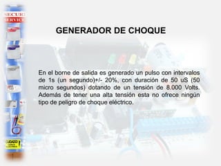 En el borne de salida es generado un pulso con intervalos
de 1s (un segundo)+/- 20%, con duración de 50 uS (50
micro segundos) dotando de un tensión de 8.000 Volts.
Además de tener una alta tensión esta no ofrece ningún
tipo de peligro de choque eléctrico.
GENERADOR DE CHOQUE
 