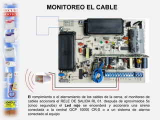El rompimiento o el aterramiento de los cables de la cerca, el monitoreo de
cables accionará el RELE DE SALIDA RL 01. después de aproximados 5s
(cinco segundos) el Led rojo se encenderá y accionara una sirena
conectada a la central GCP 10000 CR-S o a un sistema de alarma
conectado al equipo
MONITOREO EL CABLE
 