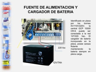 Identificado en placa
por los bornes
0V/110V/220V, la
central GCP 10000
CR-S puede ser
conectada a la red
127/220 Vac. El
cargador de batería
incorporado en la
placa, posee caraza
flotante
manteniendo la
batería siempre en
plena carga.
FUENTE DE ALIMENTACION Y
CARGADOR DE BATERIA
220 Vac
12V/7Ah
 
