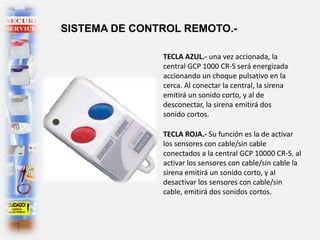 TECLA ROJA.- Su función es la de activar
los sensores con cable/sin cable
conectados a la central GCP 10000 CR-S. al
activar los sensores con cable/sin cable la
sirena emitirá un sonido corto, y al
desactivar los sensores con cable/sin
cable, emitirá dos sonidos cortos.
SISTEMA DE CONTROL REMOTO.-
TECLA AZUL.- una vez accionada, la
central GCP 1000 CR-S será energizada
accionando un choque pulsativo en la
cerca. Al conectar la central, la sirena
emitirá un sonido corto, y al de
desconectar, la sirena emitirá dos
sonido cortos.
 